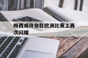开云-梅西或许会在欧洲比赛上再次闪耀()