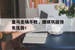 开云体育app-皇马主场不败，继续巩固领先优势！()