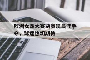 开云体育-欧洲女足大赛决赛现最佳争夺，球迷热切期待()