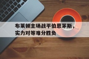 开云体育登录-布莱顿主场战平伯恩茅斯，实力对等难分胜负()