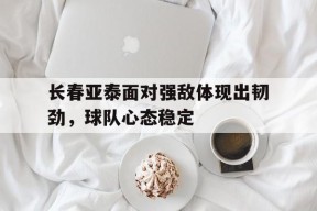 开云体育登录-长春亚泰面对强敌体现出韧劲，球队心态稳定()